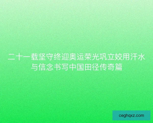 二十一载坚守终迎奥运荣光巩立姣用汗水与信念书写中国田径传奇篇